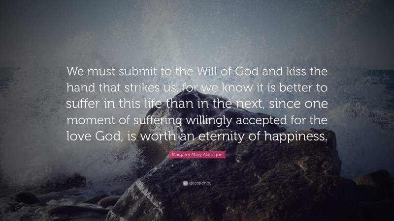 Margaret Mary Alacoque Quote: “We must submit to the Will of God and kiss the hand that strikes us, for we know it is better to suffer in this life than in the next, since one moment of suffering willingly accepted for the love God, is worth an eternity of happiness.”