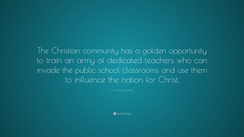 D. James Kennedy Quote: “The Christian community has a golden opportunity to train an army of dedicated teachers who can invade the public school classrooms and use them to influence the nation for Christ.”