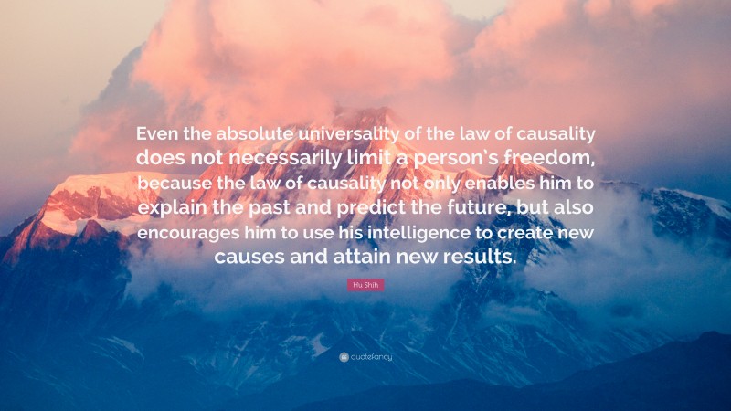 Hu Shih Quote: “Even the absolute universality of the law of causality does not necessarily limit a person’s freedom, because the law of causality not only enables him to explain the past and predict the future, but also encourages him to use his intelligence to create new causes and attain new results.”