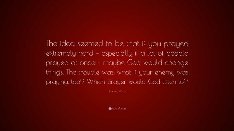 Jeanne DuPrau Quote: “The idea seemed to be that if you prayed extremely hard – especially if a lot of people prayed at once – maybe God would change things. The trouble was, what if your enemy was praying, too? Which prayer would God listen to?”