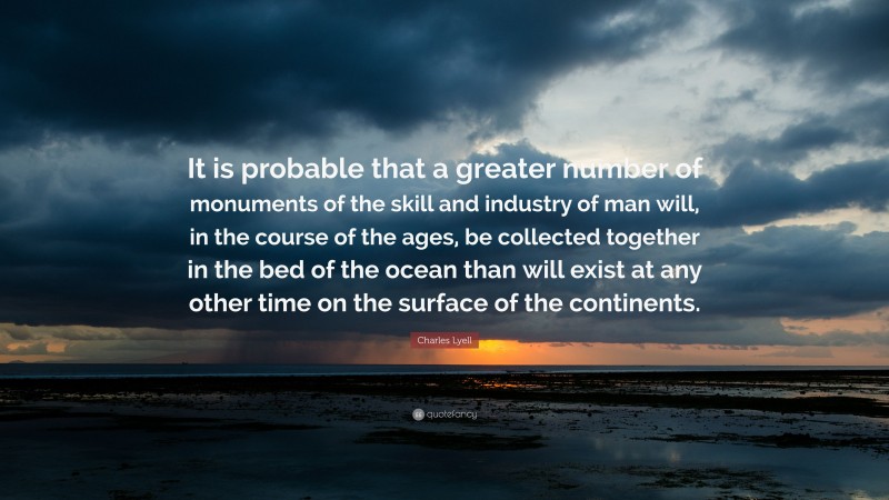 Charles Lyell Quote: “It is probable that a greater number of monuments of the skill and industry of man will, in the course of the ages, be collected together in the bed of the ocean than will exist at any other time on the surface of the continents.”