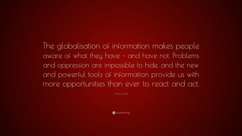 Anna Lindh Quote: “The globalisation of information makes people aware of what they have – and have not. Problems and oppression are impossible to hide, and the new and powerful tools of information provide us with more opportunities than ever to react and act.”