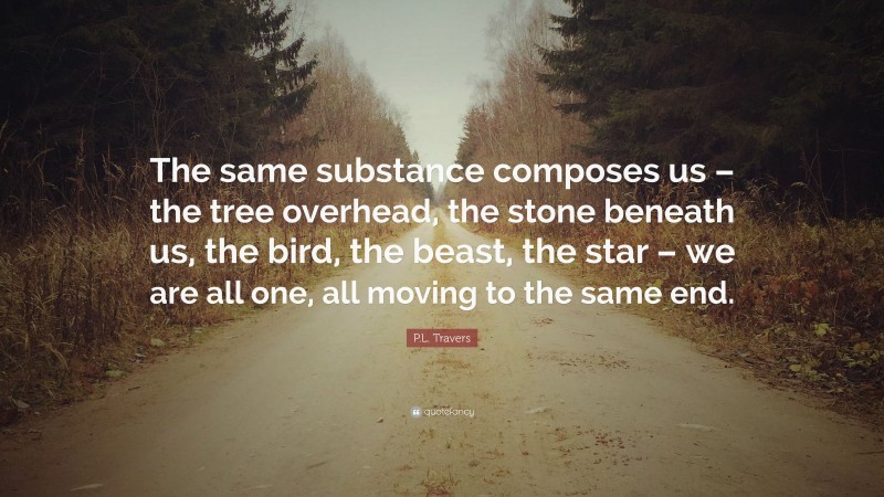 P.L. Travers Quote: “The same substance composes us – the tree overhead, the stone beneath us, the bird, the beast, the star – we are all one, all moving to the same end.”