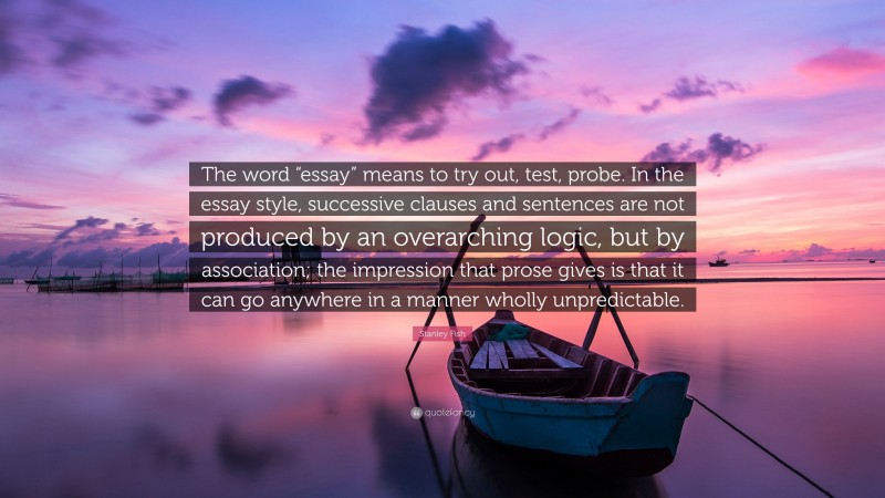 Stanley Fish Quote: “The word “essay” means to try out, test, probe. In the essay style, successive clauses and sentences are not produced by an overarching logic, but by association; the impression that prose gives is that it can go anywhere in a manner wholly unpredictable.”