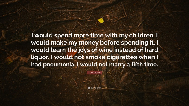 John Huston Quote: “I would spend more time with my children. I would make my money before spending it. I would learn the joys of wine instead of hard liquor. I would not smoke cigarettes when I had pneumonia. I would not marry a fifth time.”