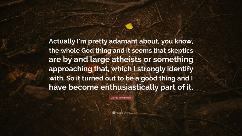 Jamie Hyneman Quote: “Actually I’m pretty adamant about, you know, the whole God thing and it seems that skeptics are by and large atheists or something approaching that, which I strongly identify with. So it turned out to be a good thing and I have become enthusiastically part of it.”
