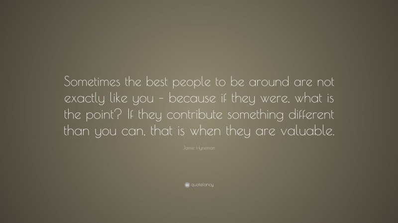 Jamie Hyneman Quote: “Sometimes the best people to be around are not exactly like you – because if they were, what is the point? If they contribute something different than you can, that is when they are valuable.”