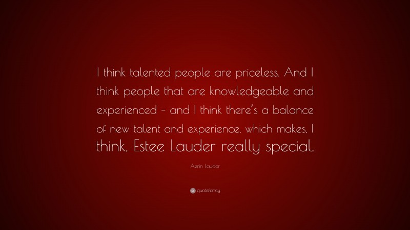 Aerin Lauder Quote: “I think talented people are priceless. And I think people that are knowledgeable and experienced – and I think there’s a balance of new talent and experience, which makes, I think, Estee Lauder really special.”