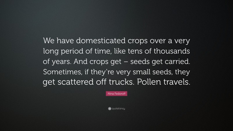 Nina Fedoroff Quote: “We have domesticated crops over a very long period of time, like tens of thousands of years. And crops get – seeds get carried. Sometimes, if they’re very small seeds, they get scattered off trucks. Pollen travels.”