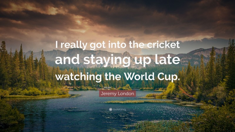 Jeremy London Quote: “I really got into the cricket and staying up late watching the World Cup.”