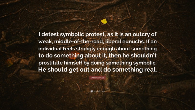 William Powell Quote: “I detest symbolic protest, as it is an outcry of weak, middle-of-the-road, liberal eunuchs. If an individual feels strongly enough about something to do something about it, then he shouldn’t prostitute himself by doing something symbolic. He should get out and do something real.”