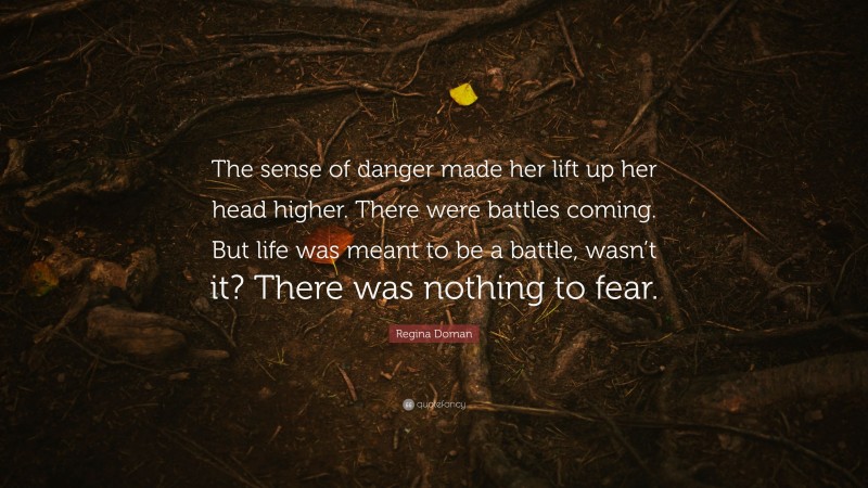 Regina Doman Quote: “The sense of danger made her lift up her head higher. There were battles coming. But life was meant to be a battle, wasn’t it? There was nothing to fear.”