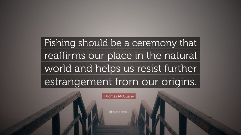 Thomas McGuane Quote: “Fishing should be a ceremony that reaffirms our place in the natural world and helps us resist further estrangement from our origins.”
