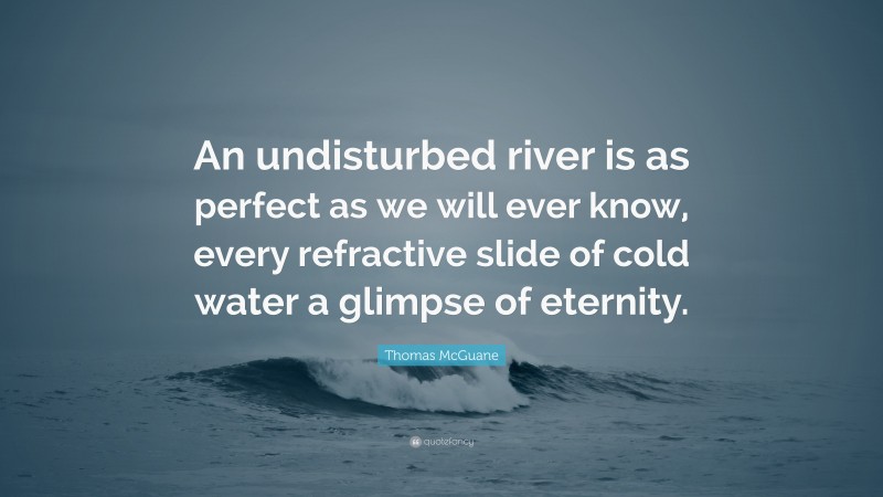 Thomas McGuane Quote: “An undisturbed river is as perfect as we will ever know, every refractive slide of cold water a glimpse of eternity.”
