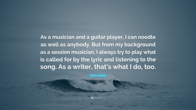 Richie Sambora Quote: “As a musician and a guitar player, I can noodle as well as anybody. But from my background as a session musician, I always try to play what is called for by the lyric and listening to the song. As a writer, that’s what I do, too.”