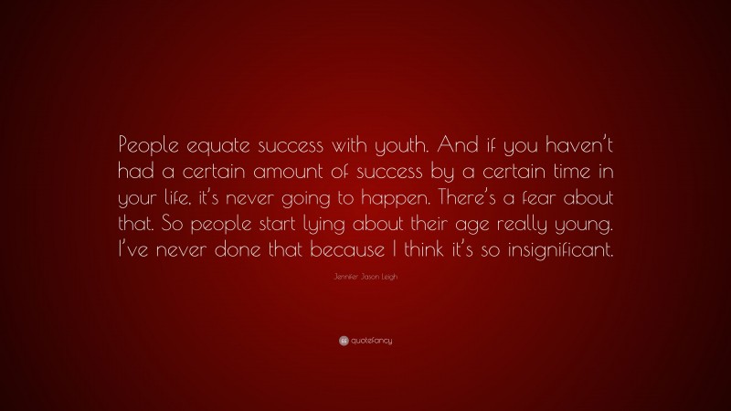 Jennifer Jason Leigh Quote: “People equate success with youth. And if you haven’t had a certain amount of success by a certain time in your life, it’s never going to happen. There’s a fear about that. So people start lying about their age really young. I’ve never done that because I think it’s so insignificant.”