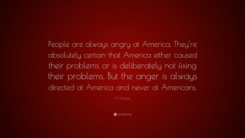 P.J. O'Rourke Quote: “People are always angry at America. They’re absolutely certain that America either caused their problems or is deliberately not fixing their problems. But the anger is always directed at America and never at Americans.”