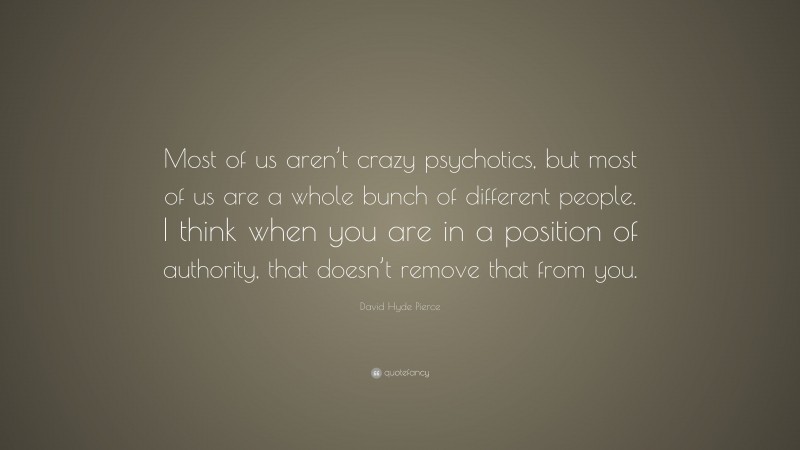 David Hyde Pierce Quote: “Most of us aren’t crazy psychotics, but most of us are a whole bunch of different people. I think when you are in a position of authority, that doesn’t remove that from you.”