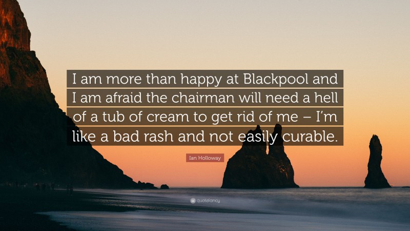 Ian Holloway Quote: “I am more than happy at Blackpool and I am afraid the chairman will need a hell of a tub of cream to get rid of me – I’m like a bad rash and not easily curable.”
