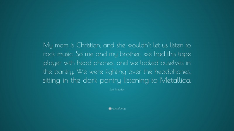 Joel Madden Quote: “My mom is Christian, and she wouldn’t let us listen to rock music. So me and my brother, we had this tape player with head phones, and we locked ouselves in the pantry. We were fighting over the headphones, sitting in the dark pantry listening to Metallica.”