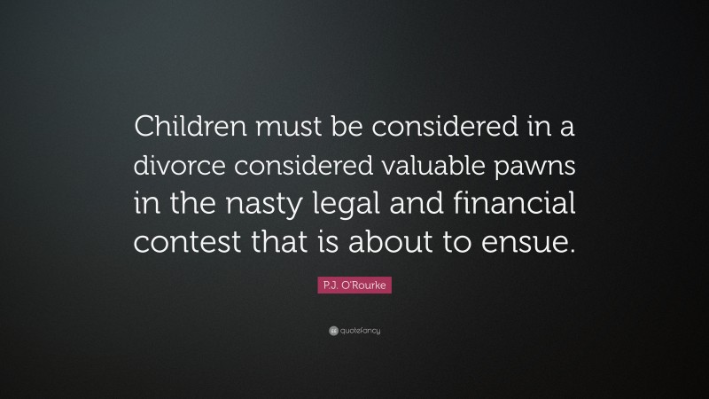 P.J. O'Rourke Quote: “Children must be considered in a divorce considered valuable pawns in the nasty legal and financial contest that is about to ensue.”