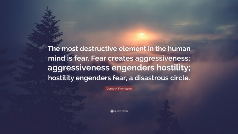 Dorothy Thompson Quote: “The most destructive element in the human mind is fear. Fear creates aggressiveness; aggressiveness engenders hostility; hostility engenders fear, a disastrous circle.”