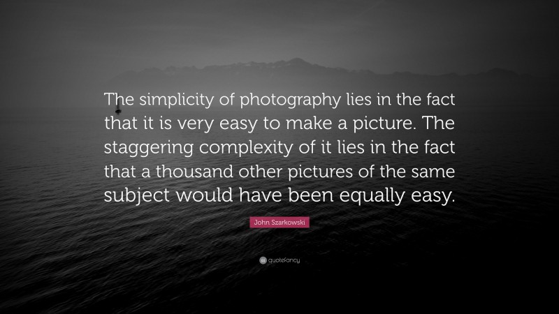 John Szarkowski Quote: “The simplicity of photography lies in the fact that it is very easy to make a picture. The staggering complexity of it lies in the fact that a thousand other pictures of the same subject would have been equally easy.”