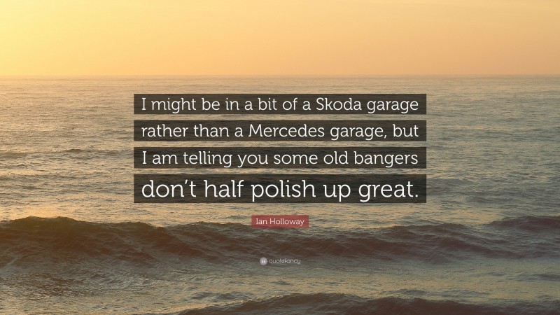 Ian Holloway Quote: “I might be in a bit of a Skoda garage rather than a Mercedes garage, but I am telling you some old bangers don’t half polish up great.”
