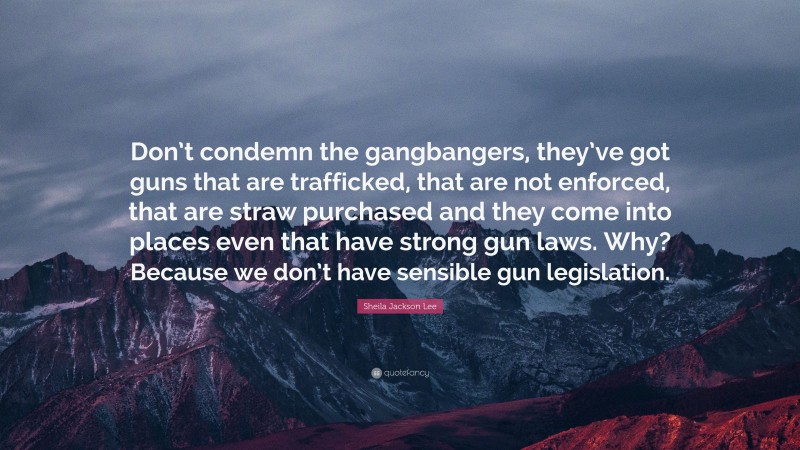 Sheila Jackson Lee Quote: “Don’t condemn the gangbangers, they’ve got guns that are trafficked, that are not enforced, that are straw purchased and they come into places even that have strong gun laws. Why? Because we don’t have sensible gun legislation.”