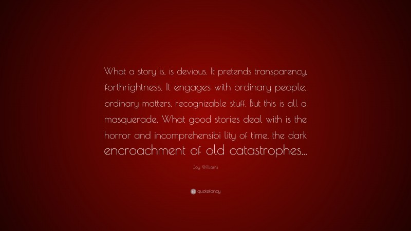 Joy Williams Quote: “What a story is, is devious. It pretends transparency, forthrightness. It engages with ordinary people, ordinary matters, recognizable stuff. But this is all a masquerade. What good stories deal with is the horror and incomprehensibi lity of time, the dark encroachment of old catastrophes...”