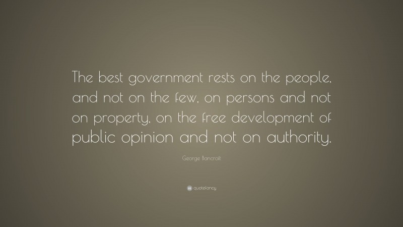 George Bancroft Quote: “The best government rests on the people, and not on the few, on persons and not on property, on the free development of public opinion and not on authority.”