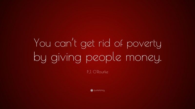 P.J. O'Rourke Quote: “You can’t get rid of poverty by giving people money.”