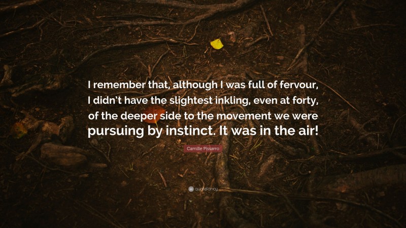 Camille Pissarro Quote: “I remember that, although I was full of fervour, I didn’t have the slightest inkling, even at forty, of the deeper side to the movement we were pursuing by instinct. It was in the air!”