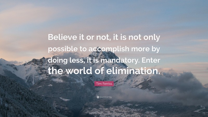 Tim Ferriss Quote: “Believe it or not, it is not only possible to accomplish more by doing less, it is mandatory. Enter the world of elimination.”