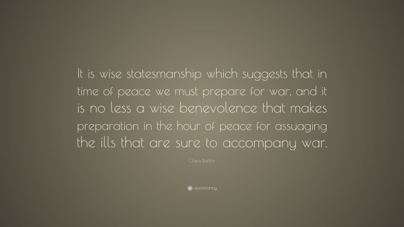 Clara Barton Quote: “It is wise statesmanship which suggests that in time of peace we must prepare for war, and it is no less a wise benevolence that makes preparation in the hour of peace for assuaging the ills that are sure to accompany war.”