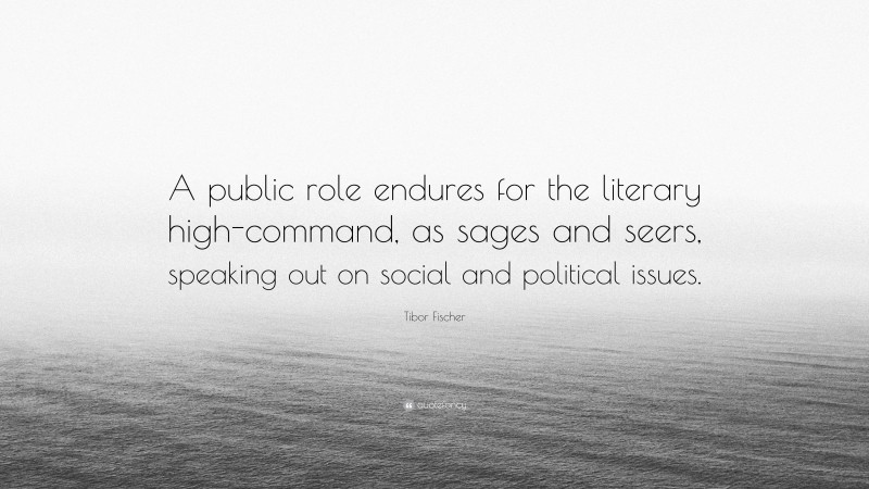 Tibor Fischer Quote: “A public role endures for the literary high-command, as sages and seers, speaking out on social and political issues.”