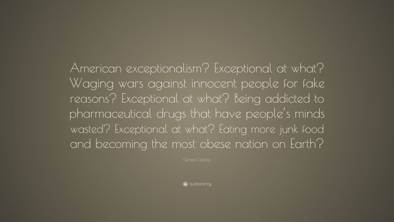 Gerald Celente Quote: “American exceptionalism? Exceptional at what? Waging wars against innocent people for fake reasons? Exceptional at what? Being addicted to pharmaceutical drugs that have people’s minds wasted? Exceptional at what? Eating more junk food and becoming the most obese nation on Earth?”