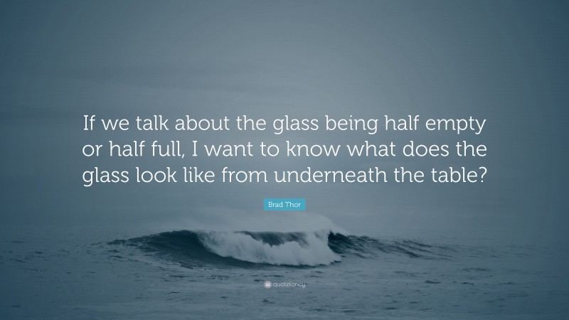 Brad Thor Quote: “If we talk about the glass being half empty or half full, I want to know what does the glass look like from underneath the table?”
