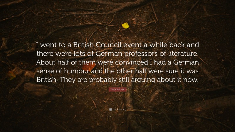 Tibor Fischer Quote: “I went to a British Council event a while back and there were lots of German professors of literature. About half of them were convinced I had a German sense of humour and the other half were sure it was British. They are probably still arguing about it now.”