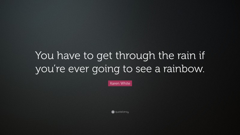 Karen White Quote: “You have to get through the rain if you’re ever going to see a rainbow.”
