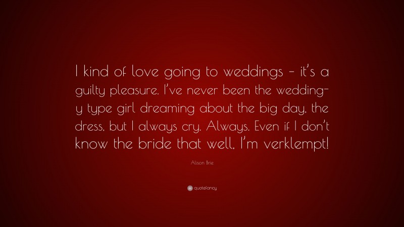Alison Brie Quote: “I kind of love going to weddings – it’s a guilty pleasure. I’ve never been the wedding-y type girl dreaming about the big day, the dress, but I always cry. Always. Even if I don’t know the bride that well, I’m verklempt!”