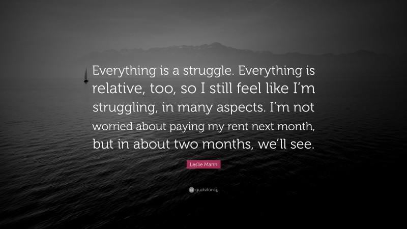 Leslie Mann Quote: “Everything is a struggle. Everything is relative, too, so I still feel like I’m struggling, in many aspects. I’m not worried about paying my rent next month, but in about two months, we’ll see.”