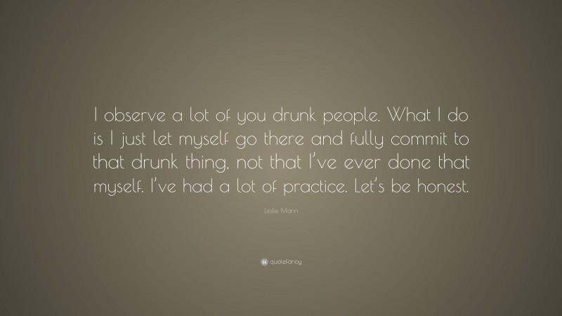 Leslie Mann Quote: “I observe a lot of you drunk people. What I do is I just let myself go there and fully commit to that drunk thing, not that I’ve ever done that myself. I’ve had a lot of practice. Let’s be honest.”