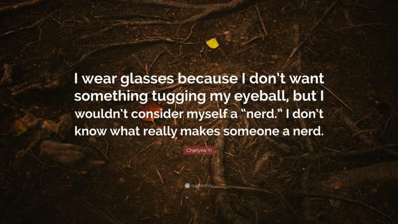 Charlyne Yi Quote: “I wear glasses because I don’t want something tugging my eyeball, but I wouldn’t consider myself a “nerd.” I don’t know what really makes someone a nerd.”