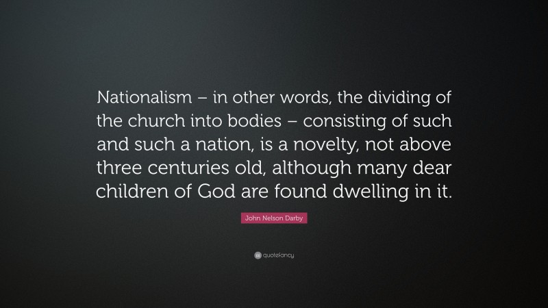 John Nelson Darby Quote: “Nationalism – in other words, the dividing of the church into bodies – consisting of such and such a nation, is a novelty, not above three centuries old, although many dear children of God are found dwelling in it.”