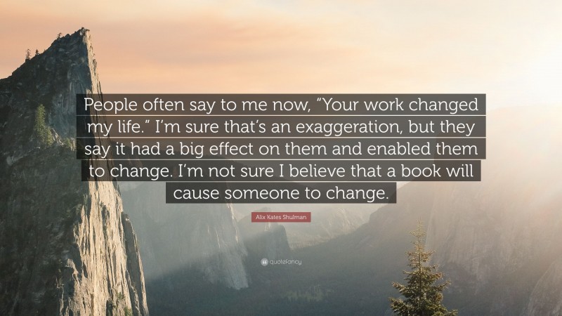 Alix Kates Shulman Quote: “People often say to me now, “Your work changed my life.” I’m sure that’s an exaggeration, but they say it had a big effect on them and enabled them to change. I’m not sure I believe that a book will cause someone to change.”