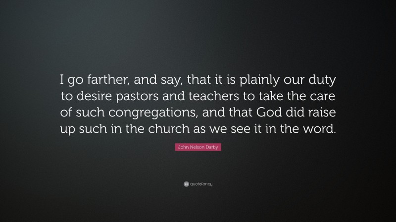 John Nelson Darby Quote: “I go farther, and say, that it is plainly our duty to desire pastors and teachers to take the care of such congregations, and that God did raise up such in the church as we see it in the word.”