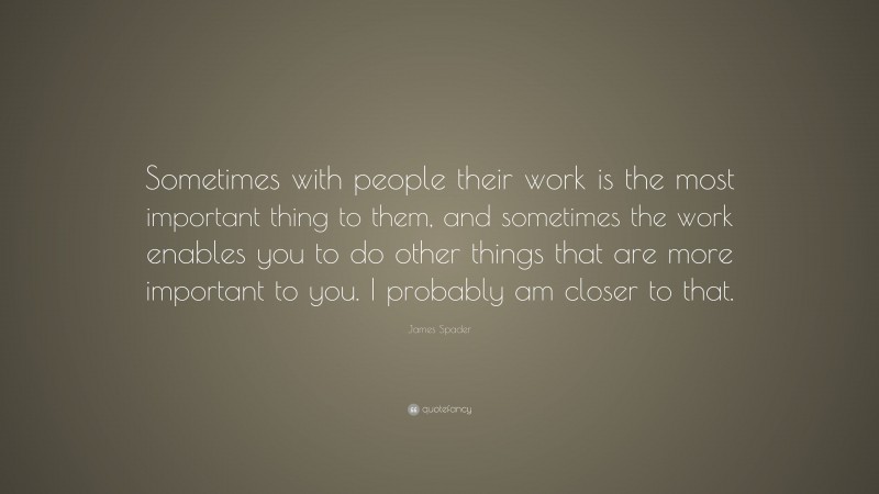 James Spader Quote: “Sometimes with people their work is the most important thing to them, and sometimes the work enables you to do other things that are more important to you. I probably am closer to that.”