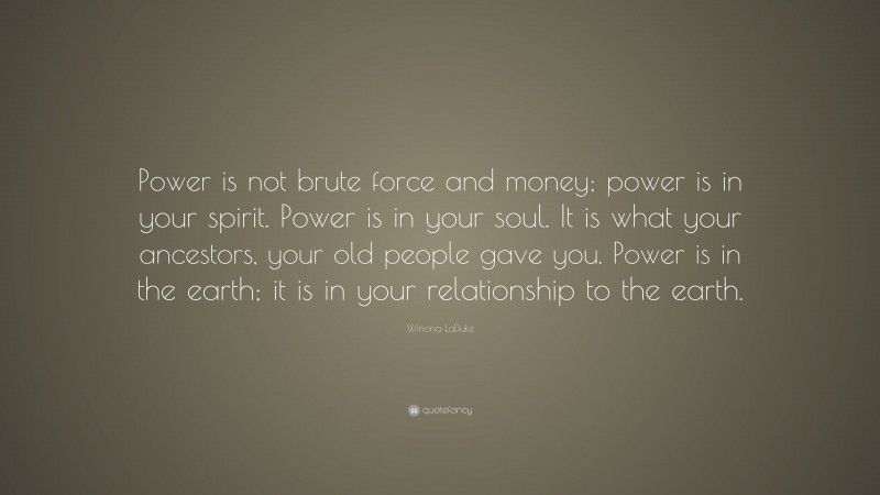 Winona LaDuke Quote: “Power is not brute force and money; power is in your spirit. Power is in your soul. It is what your ancestors, your old people gave you. Power is in the earth; it is in your relationship to the earth.”