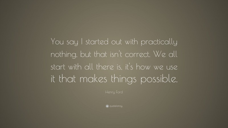 Henry Ford Quote: “You say I started out with practically nothing, but that isn't correct. We all start with all there is, it's how we use it that makes things possible.”